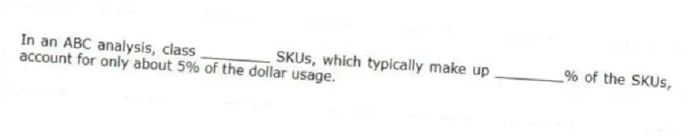 In an ABC analysis, class ________ SKUs, which typically make up ________% of the SKUs, account for only about 5% of the dollar usage.