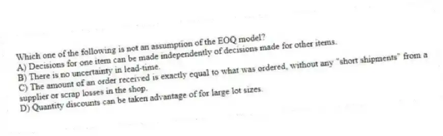 Which one of the following is not an assumption of the EOQ model?
A) Decisions for one item can be made independently of decisions made for other items.
B) There is no uncertainty in lead-time.
C) The amount of an order received is exactly equal to what was ordered, without any "short shipments" from a supplier or scrap losses in the shop.
D) Quantity discounts can be taken advantage of for large lot sizes.