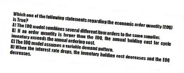 Which one of the following statements regarding the economic order quantity (EOQ) is True?
A) The EOQ model combines several different item orders to the same supplier.
B) If an order quantity is larger than the EOQ, the annual holding cost for cycle inventory exceeds the annual ordering cost.
C) The EOQ model assumes a variable demand pattern.
D) When the interest rate drops, the inventory holding cost decreases and the EOQ decreases.