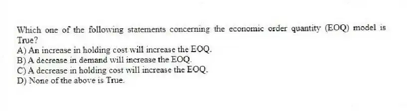 Which one of the following statements concerning the economic order quantity (EOQ) model is True?
A) An increase in holding cost will increase the EOQ.
B) A decrease in demand will increase the EOQ.
C) A decrease in holding cost will increase the EOQ.
D) None of the above is True.