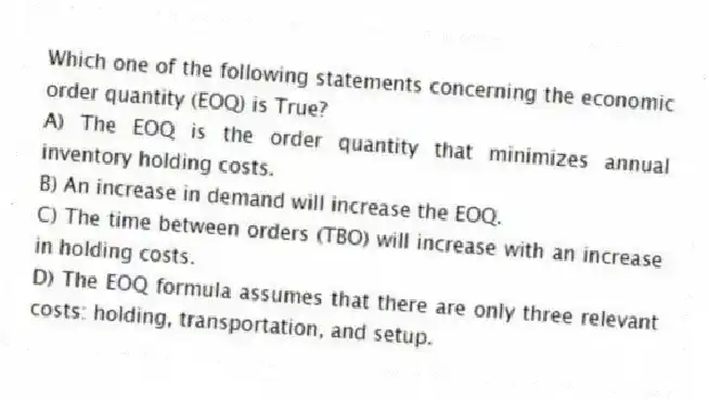 Which one of the following statements concerning the economic order quantity (EOQ) is True?
A) The EOQ is the order quantity that minimizes annual inventory holding costs.
B) An increase in demand will increase the EOQ.
C) The time between orders (TBO) will increase with an increase in holding costs.
D) The EOQ formula assumes that there are only three relevant costs: holding, transportation, and setup.
