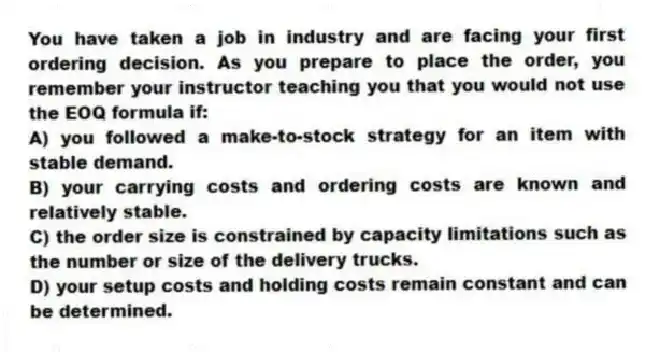 You have taken a job in industry and are facing your first ordering decision. As you prepare to place the order, you remember your instructor teaching you that you would not use the EOQ formula if:
A) you followed a make-to-stock strategy for an item with stable demand.
B) your carrying costs and ordering costs are known and relatively stable.
C) the order size is constrained by capacity limitations such as the number or size of the delivery trucks.
D) your setup costs and holding costs remain constant and can be determined.