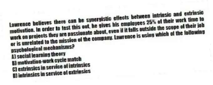 Lawrence believes there can be synergistic effects between intrinsic and extrinsic motivation. In order to test this out, he gives his employees 25% of their work time to work on projects they are passionate about, even if it falls outside the scope of their job or is unrelated to the mission of the company. Lawrence is using which of the following psychological mechanisms?
A) social learning theory
B) motivation-work cycle match
C) extrinsics in service of intrinsics
D) intrinsics in service of extrinsics