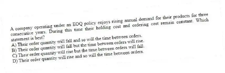 A company operating under an EOQ policy enjoys rising annual demand for their products for three consecutive years. During this time their holding cost and ordering cost remain constant. Which statement is best?
A) Their order quantity will fall and so will the time between orders.
B) Their order quantity will fall but the time between orders will rise.
C) Their order quantity will rise but the time between orders will fall.
D) Their order quantity will rise and so will the time between orders.