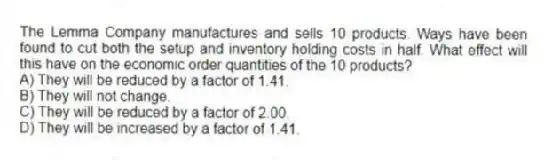 The Lemma Company manufactures and sells 10 products. Ways have been found to cut both the setup and inventory holding costs in half. What effect will this have on the economic order quantities of the 10 products?
A) They will be reduced by a factor of 1.41.
B) They will not change.
C) They will be reduced by a factor of 2.00.
D) They will be increased by a factor of 1.41.
