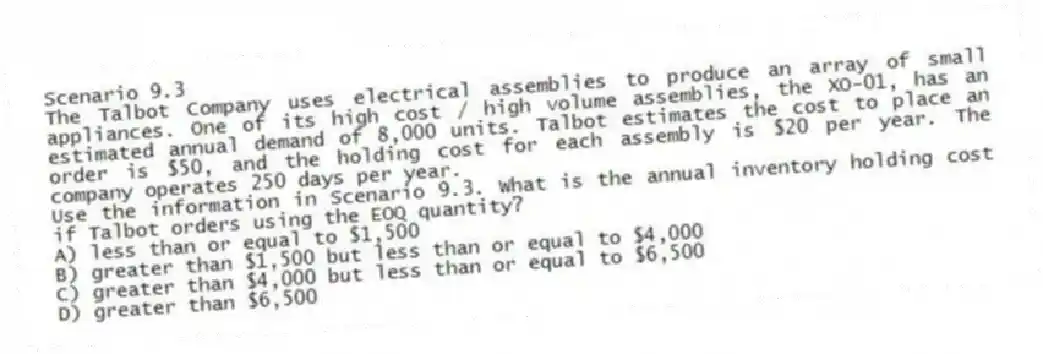 Scenario 9.3
The Talbot Company uses electrical assemblies to produce an array of small appliances. One of its high cost / high volume assemblies, the XO-01, has an estimated annual demand of 8,000 units. Talbot estimates the cost to place an order is $50, and the holding cost for each assembly is $20 per year. The company operates 250 days per year.
-Use the information in Scenario 9.3. What is the annual inventory holding cost if Talbot orders using the EOQ quantity?
A) less than or equal to $1,500
B) greater than $1,500 but less than or equal to $4,000
C) greater than $4,000 but less than or equal to $6,500
D) greater than $6,500