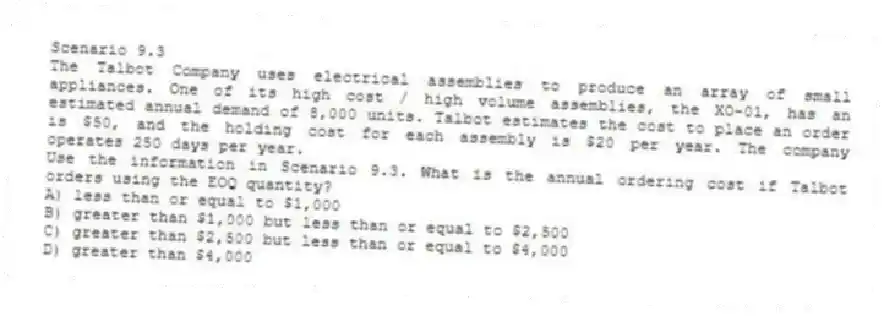 Scenario 9.3
The Talbot Company uses electrical assemblies to produce an array of small appliances. One of its high cost / high volume assemblies, the XO-01, has an estimated annual demand of 8,000 units. Talbot estimates the cost to place an order is $50, and the holding cost for each assembly is $20 per year. The company operates 250 days per year.
-Use the information in Scenario 9.3. What is the annual ordering cost if Talbot orders using the EOQ quantity?
A) less than or equal to $1,000
B) greater than $1,000 but less than or equal to $2,500
C) greater than $2,500 but less than or equal to $4,000
D) greater than $4,000