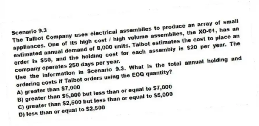 Scenario 9.3
The Talbot Company uses electrical assemblies to produce an array of small appliances. One of its high cost / high volume assemblies, the XO-01, has an estimated annual demand of 8,000 units. Talbot estimates the cost to place an order is $50, and the holding cost for each assembly is $20 per year. The company operates 250 days per year.
-Use the information in Scenario 9.3. What is the total annual holding and ordering costs if Talbot orders using the EOQ quantity?
A) greater than $7,000
B) greater than $5,000 but less than or equal to $7,000
C) greater than $2,500 but less than or equal to $5,000
D) less than or equal to $2,500
