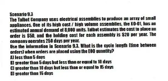 Scenario 9.3
The Talbot Company uses electrical assemblies to produce an array of small appliances. One of its high cost / high volume assemblies, the XO-01, has an estimated annual demand of 8,000 units. Talbot estimates the cost to place an order is $50, and the holding cost for each assembly is $20 per year. The company operates 250 days per year.
-Use the information in Scenario 9.3. What is the cycle length (time between orders) when orders are placed using the EOQ quantity?
A) less than 5 days
B) greater than 5 days but less than or equal to 10 days
C) greater than 10 days but less than or equal to 15 days
D) greater than 15 days