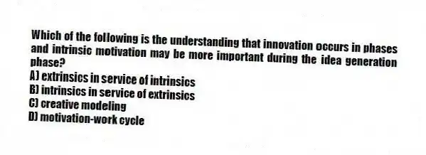 Which of the following is the understanding that innovation occurs in phases and intrinsic motivation may be more important during the idea generation phase?
A) extrinsics in service of intrinsics
B) intrinsics in service of extrinsics
C) creative modeling
D) motivation-work cycle