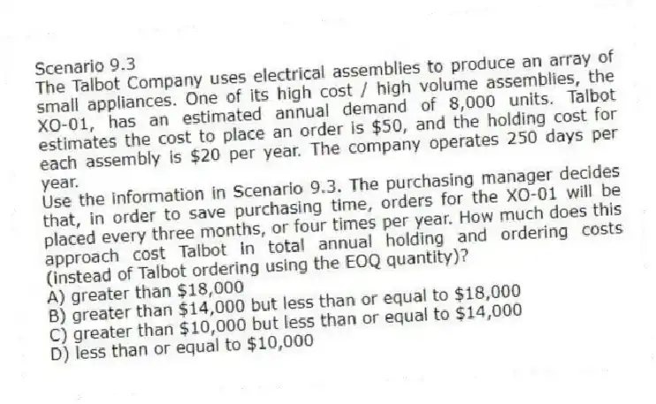 Scenario 9.3
The Talbot Company uses electrical assemblies to produce an array of small appliances. One of its high cost / high volume assemblies, the XO-01, has an estimated annual demand of 8,000 units. Talbot estimates the cost to place an order is $50, and the holding cost for each assembly is $20 per year. The company operates 250 days per year.
-Use the information in Scenario 9.3. The purchasing manager decides that, in order to save purchasing time, orders for the XO-01 will be placed every three months, or four times per year. How much does this approach cost Talbot in total annual holding and ordering costs (instead of Talbot ordering using the EOQ quantity)?
A) greater than $18,000
B) greater than $14,000 but less than or equal to $18,000
C) greater than $10,000 but less than or equal to $14,000
D) less than or equal to $10,000
