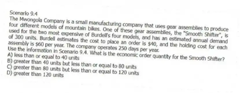 Scenario 9.4
The Mwongola Company is a small manufacturing company that uses gear assemblies to produce four different models of mountain bikes. One of these gear assemblies, the "Smooth Shifter", is used for the two most expensive of Burdell's four models, and has an estimated annual demand of 300 units. Burdell estimates the cost to place an order is $40, and the holding cost for each assembly is $60 per year. The company operates 250 days per year.
-Use the information in Scenario 9.4. What is the economic order quantity for the Smooth Shifter?
A) less than or equal to 40 units
B) greater than 40 units but less than or equal to 80 units
C) greater than 80 units but less than or equal to 120 units
D) greater than 120 units