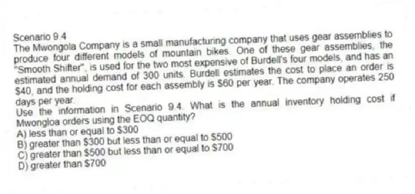 Scenario 9.4
The Mwongola Company is a small manufacturing company that uses gear assemblies to produce four different models of mountain bikes. One of these gear assemblies, the "Smooth Shifter", is used for the two most expensive of Burdell's four models, and has an estimated annual demand of 300 units. Burdell estimates the cost to place an order is $40, and the holding cost for each assembly is $60 per year. The company operates 250 days per year.
-Use the information in Scenario 9.4. What is the annual inventory holding cost if Mwongloa orders using the EOQ quantity?
A) less than or equal to $300
B) greater than $300 but less than or equal to $500
C) greater than $500 but less than or equal to $700
D) greater than $700