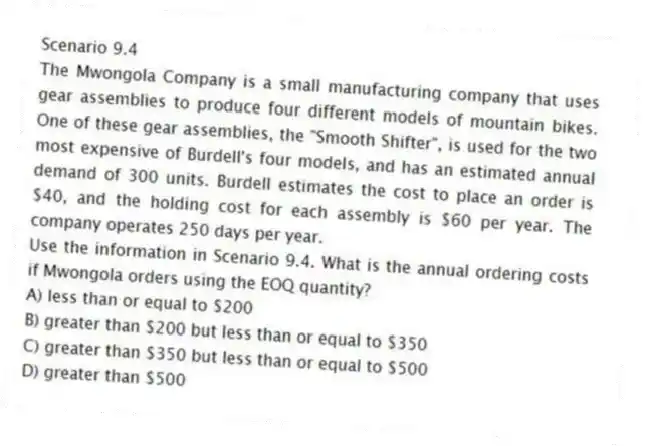 Scenario 9.4
The Mwongola Company is a small manufacturing company that uses gear assemblies to produce four different models of mountain bikes. One of these gear assemblies, the "Smooth Shifter", is used for the two most expensive of Burdell's four models, and has an estimated annual demand of 300 units. Burdell estimates the cost to place an order is $40, and the holding cost for each assembly is $60 per year. The company operates 250 days per year.
-Use the information in Scenario 9.4. What is the annual ordering costs if Mwongola orders using the EOQ quantity?
A) less than or equal to $200
B) greater than $200 but less than or equal to $350
C) greater than $350 but less than or equal to $500
D) greater than $500
