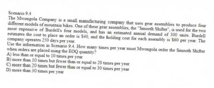 Scenario 9.4
The Mwongola Company is a small manufacturing company that uses gear assemblies to produce four different models of mountain bikes. One of these gear assemblies, the "Smooth Shifter", is used for the two most expensive of Burdell's four models, and has an estimated annual demand of 300 units. Burdell estimates the cost to place an order is $40, and the holding cost for each assembly is $60 per year. The company operates 250 days per year.
-Use the information in Scenario 9.4. How many times per year must Mwongola order the Smooth Shifter when orders are placed using the EOQ quantity?
A) less than or equal to 10 times per year
B) more than 10 times but fewer than or equal to 20 times per year
C) more than 20 times but fewer than or equal to 30 times per year
D) more than 30 times per year