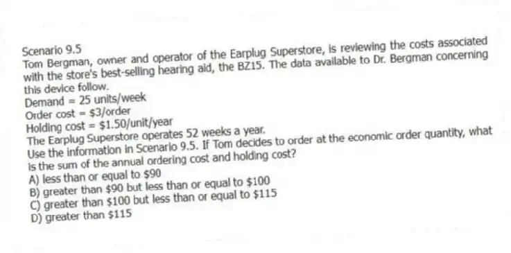 Scenario 9.5
Tom Bergman, owner and operator of the Earplug Superstore, is reviewing the costs associated with the store's best-selling hearing aid, the BZ15. The data available to Dr. Bergman concerning this device follow.
Demand = 25 units/week
Order cost = $3/order
Holding cost = $1.50/unit/year
The Earplug Superstore operates 52 weeks a year.
-Use the information in Scenario 9.5. If Tom decides to order at the economic order quantity, what is the sum of the annual ordering cost and holding cost?
A) less than or equal to $90
B) greater than $90 but less than or equal to $100
C) greater than $100 but less than or equal to $115
D) greater than $115