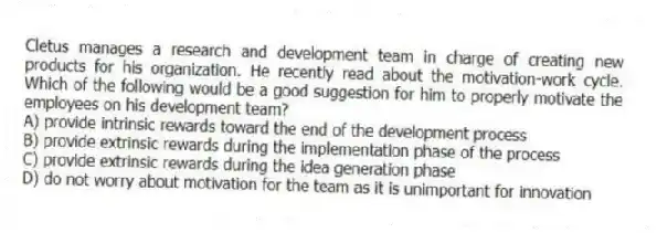 Cletus manages a research and development team in charge of creating new products for his organization. He recently read about the motivation-work cycle. Which of the following would be a good suggestion for him to properly motivate the employees on his development team?
A) provide intrinsic rewards toward the end of the development process
B) provide extrinsic rewards during the implementation phase of the process
C) provide extrinsic rewards during the idea generation phase
D) do not worry about motivation for the team as it is unimportant for innovation