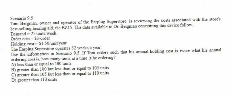 Scenario 9.5
Tom Bergman, owner and operator of the Earplug Superstore, is reviewing the costs associated with the store's best-selling hearing aid, the BZ15. The data available to Dr. Bergman concerning this device follow.
Demand = 25 units/week
Order cost = $3/order
Holding cost = $1.50/unit/year
The Earplug Superstore operates 52 weeks a year.
-Use the information in Scenario 9.5. If Tom orders such that his annual holding cost is twice what his annual ordering cost is, how many units at a time is he ordering?
A) less than or equal to 100 units
B) greater than 100 but less than or equal to 105 units
C) greater than 105 but less than or equal to 110 units
D) greater than 110 units

