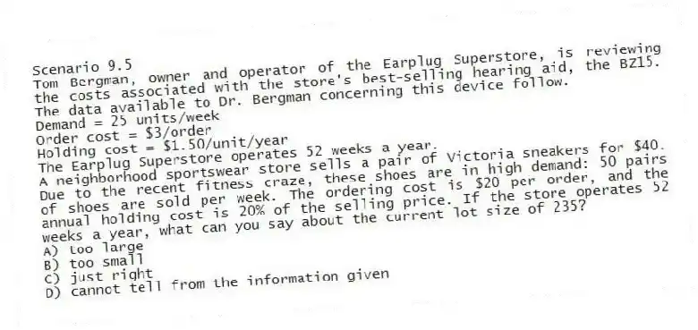 Scenario 9.5
Tom Bergman, owner and operator of the Earplug Superstore, is reviewing the costs associated with the store's best-selling hearing aid, the BZ15. The data available to Dr. Bergman concerning this device follow.
Demand = 25 units/week
Order cost = $3/order
Holding cost = $1.50/unit/year
The Earplug Superstore operates 52 weeks a year.
-A neighborhood sportswear store sells a pair of Victoria sneakers for $40. Due to the recent fitness craze, these shoes are in high demand: 50 pairs of shoes are sold per week. The ordering cost is $20 per order, and the annual holding cost is 20% of the selling price. If the store operates 52 weeks a year, what can you say about the current lot size of 235?
A) too large
B) too small
C) just right
D) cannot tell from the information given

