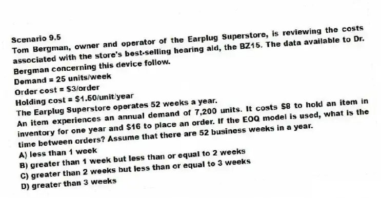 Scenario 9.5
Tom Bergman, owner and operator of the Earplug Superstore, is reviewing the costs associated with the store's best-selling hearing aid, the BZ15. The data available to Dr. Bergman concerning this device follow.
Demand = 25 units/week
Order cost = $3/order
Holding cost = $1.50/unit/year
The Earplug Superstore operates 52 weeks a year.
-An item experiences an annual demand of 7,200 units. It costs $8 to hold an item in inventory for one year and $16 to place an order. If the EOQ model is used, what is the time between orders? Assume that there are 52 business weeks in a year.
A) less than 1 week
B) greater than 1 week but less than or equal to 2 weeks
C) greater than 2 weeks but less than or equal to 3 weeks
D) greater than 3 weeks
