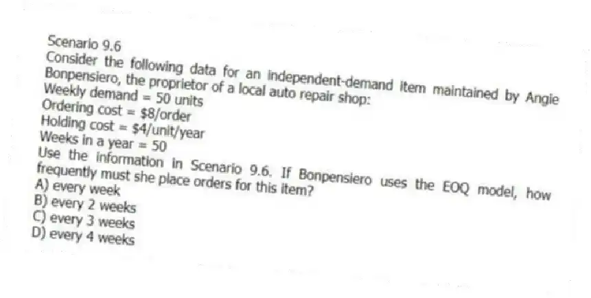 Scenario 9.6
Consider the following data for an independent-demand item maintained by Angie Bonpensiero, the proprietor of a local auto repair shop:
Weekly demand = 50 units
Ordering cost = $8/order
Holding cost = $4/unit/year
Weeks in a year = 50
-Use the information in Scenario 9.6. If Bonpensiero uses the EOQ model, how frequently must she place orders for this item?
A) every week
B) every 2 weeks
C) every 3 weeks
D) every 4 weeks