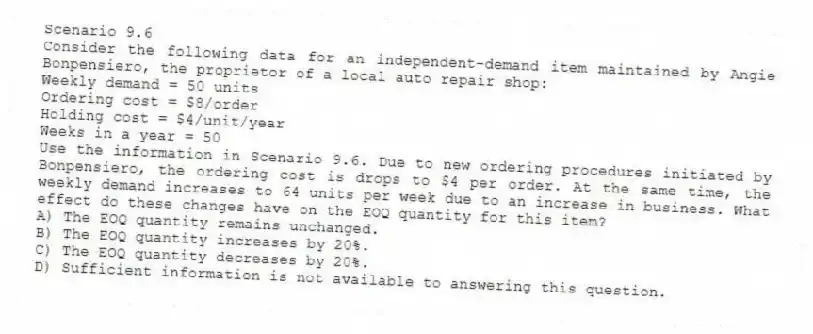 Scenario 9.6
Consider the following data for an independent-demand item maintained by Angie Bonpensiero, the proprietor of a local auto repair shop:
Weekly demand = 50 units
Ordering cost = $8/order
Holding cost = $4/unit/year
Weeks in a year = 50
-Use the information in Scenario 9.6. Due to new ordering procedures initiated by Bonpensiero, the ordering cost is drops to $4 per order. At the same time, the weekly demand increases to 64 units per week due to an increase in business. What effect do these changes have on the EOQ quantity for this item?
A) The EOQ quantity remains unchanged.
B) The EOQ quantity increases by 20%.
C) The EOQ quantity decreases by 20%.
D) Sufficient information is not available to answering this question.