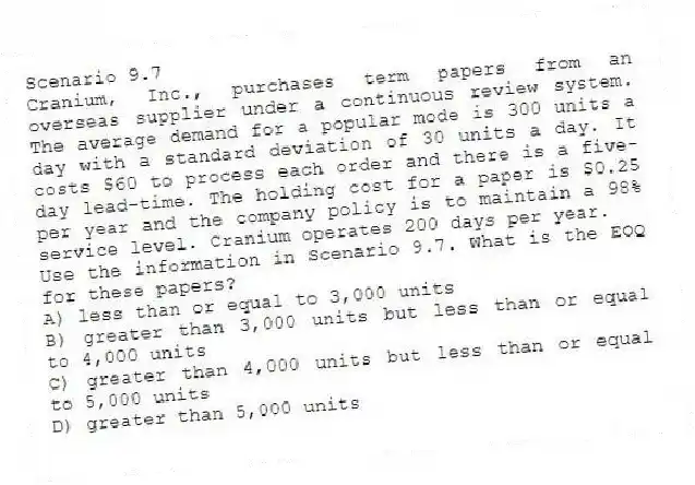 Scenario 9.7
Cranium, Inc., purchases term papers from an overseas supplier under a continuous review system. The average demand for a popular mode is 300 units a day with a standard deviation of 30 units a day. It costs $60 to process each order and there is a five-day lead-time. The holding cost for a paper is $0.25 per year and the company policy is to maintain a 98% service level. Cranium operates 200 days per year.
-Use the information in Scenario 9.7. What is the EOQ for these papers?
A) less than or equal to 3,000 units
B) greater than 3,000 units but less than or equal to 4,000 units
C) greater than 4,000 units but less than or equal to 5,000 units
D) greater than 5,000 units