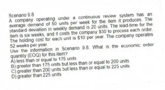 Scenario 9.8
A company operating under a continuous review system has an average demand of 50 units per week for the item it produces. The standard deviation in weekly demand is 20 units. The lead-time for the item is six weeks, and it costs the company $30 to process each order. The holding cost for each unit is $10 per year. The company operates 52 weeks per year.
-Use the information in Scenario 9.8. What is the economic order quantity (EOQ) for this item?
A) less than or equal to 175 units
B) greater than 175 units but less than or equal to 200 units
C) greater than 200 units but less than or equal to 225 units
D) greater than 225 units