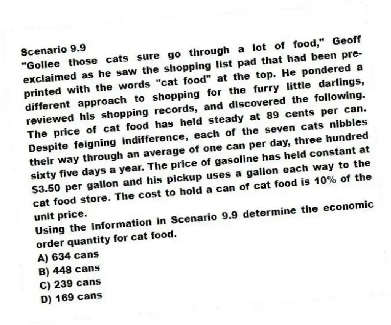 Scenario 9.9
"Gollee those cats sure go through a lot of food," Geoff exclaimed as he saw the shopping list pad that had been pre-printed with the words "cat food" at the top. He pondered a different approach to shopping for the furry little darlings, reviewed his shopping records, and discovered the following. The price of cat food has held steady at 89 cents per can. Despite feigning indifference, each of the seven cats nibbles their way through an average of one can per day, three hundred sixty five days a year. The price of gasoline has held constant at $3.50 per gallon and his pickup uses a gallon each way to the cat food store. The cost to hold a can of cat food is 10% of the unit price.
-Using the information in Scenario 9.9 determine the economic order quantity for cat food.
A) 634 cans
B) 448 cans
C) 239 cans
D) 169 cans