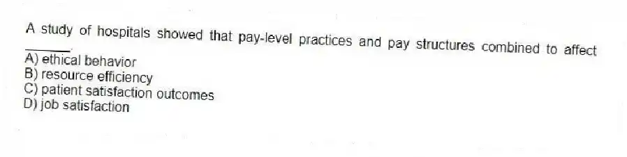 A study of hospitals showed that pay-level practices and pay structures combined to affect ______.
A) ethical behavior
B) resource efficiency
C) patient satisfaction outcomes
D) job satisfaction