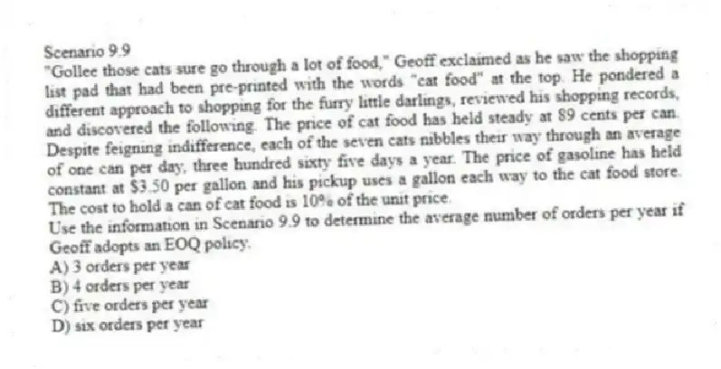 Scenario 9.9
"Gollee those cats sure go through a lot of food," Geoff exclaimed as he saw the shopping list pad that had been pre-printed with the words "cat food" at the top. He pondered a different approach to shopping for the furry little darlings, reviewed his shopping records, and discovered the following. The price of cat food has held steady at 89 cents per can. Despite feigning indifference, each of the seven cats nibbles their way through an average of one can per day, three hundred sixty five days a year. The price of gasoline has held constant at $3.50 per gallon and his pickup uses a gallon each way to the cat food store. The cost to hold a can of cat food is 10% of the unit price.
-Use the information in Scenario 9.9 to determine the average number of orders per year if Geoff adopts an EOQ policy.
A) 3 orders per year
B) 4 orders per year
C) five orders per year
D) six orders per year