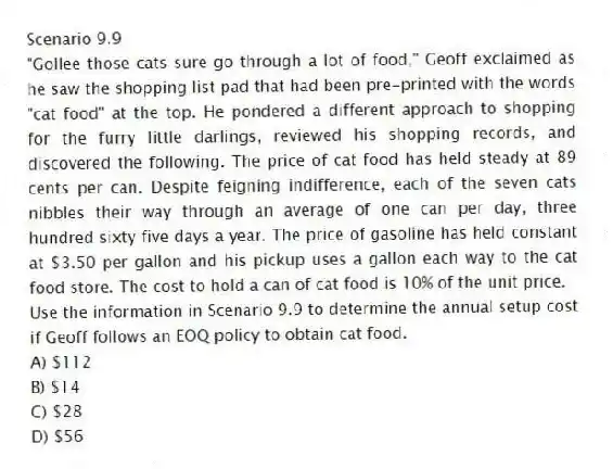 Scenario 9.9
"Gollee those cats sure go through a lot of food," Geoff exclaimed as he saw the shopping list pad that had been pre-printed with the words "cat food" at the top. He pondered a different approach to shopping for the furry little darlings, reviewed his shopping records, and discovered the following. The price of cat food has held steady at 89 cents per can. Despite feigning indifference, each of the seven cats nibbles their way through an average of one can per day, three hundred sixty five days a year. The price of gasoline has held constant at $3.50 per gallon and his pickup uses a gallon each way to the cat food store. The cost to hold a can of cat food is 10% of the unit price.
-Use the information in Scenario 9.9 to determine the annual setup cost if Geoff follows an EOQ policy to obtain cat food.
A) $112
B) $14
C) $28
D) $56