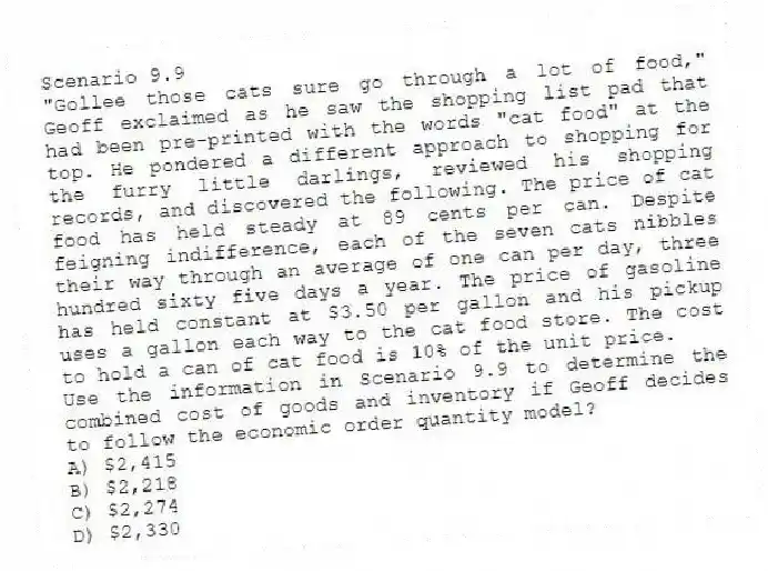 Scenario 9.9
"Gollee those cats sure go through a lot of food," Geoff exclaimed as he saw the shopping list pad that had been pre-printed with the words "cat food" at the top. He pondered a different approach to shopping for the furry little darlings, reviewed his shopping records, and discovered the following. The price of cat food has held steady at 89 cents per can. Despite feigning indifference, each of the seven cats nibbles their way through an average of one can per day, three hundred sixty five days a year. The price of gasoline has held constant at $3.50 per gallon and his pickup uses a gallon each way to the cat food store. The cost to hold a can of cat food is 10% of the unit price.
-Use the information in Scenario 9.9 to determine the combined cost of goods and inventory if Geoff decides to follow the economic order quantity model?
A) $2,415
B) $2,218
C) $2,274
D) $2,330