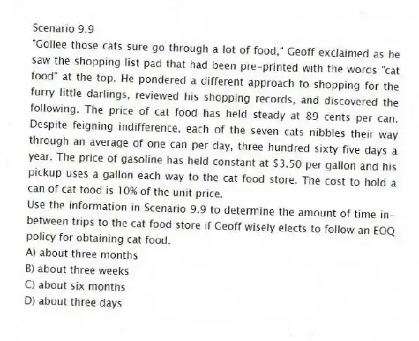 Scenario 9.9
"Gollee those cats sure go through a lot of food," Geoff exclaimed as he saw the shopping list pad that had been pre-printed with the words "cat food" at the top. He pondered a different approach to shopping for the furry little darlings, reviewed his shopping records, and discovered the following. The price of cat food has held steady at 89 cents per can. Despite feigning indifference, each of the seven cats nibbles their way through an average of one can per day, three hundred sixty five days a year. The price of gasoline has held constant at $3.50 per gallon and his pickup uses a gallon each way to the cat food store. The cost to hold a can of cat food is 10% of the unit price.
-Use the information in Scenario 9.9 to determine the amount of time in-between trips to the cat food store if Geoff wisely elects to follow an EOQ policy for obtaining cat food.
A) about three months
B) about three weeks
C) about six months
D) about three days