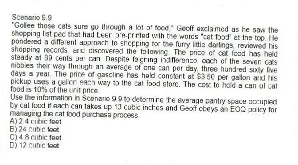 Scenario 9.9
"Gollee those cats sure go through a lot of food," Geoff exclaimed as he saw the shopping list pad that had been pre-printed with the words "cat food" at the top. He pondered a different approach to shopping for the furry little darlings, reviewed his shopping records, and discovered the following. The price of cat food has held steady at 89 cents per can. Despite feigning indifference, each of the seven cats nibbles their way through an average of one can per day, three hundred sixty five days a year. The price of gasoline has held constant at $3.50 per gallon and his pickup uses a gallon each way to the cat food store. The cost to hold a can of cat food is 10% of the unit price.
-Use the information in Scenario 9.9 to determine the average pantry space occupied by cat food if each can takes up 13 cubic inches and Geoff obeys an EOQ policy for managing the cat food purchase process.
A) 2.4 cubic feet
B) 24 cubic feet
C) 4.8 cubic feet
D) 12 cubic feet