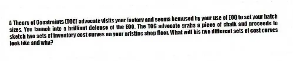 A Theory of Constraints (TOC) advocate visits your factory and seems bemused by your use of EOQ to set your batch sizes. You launch into a brilliant defense of the EOQ. The TOC advocate grabs a piece of chalk and proceeds to sketch two sets of inventory cost curves on your pristine shop floor. What will his two different sets of cost curves look like and why?