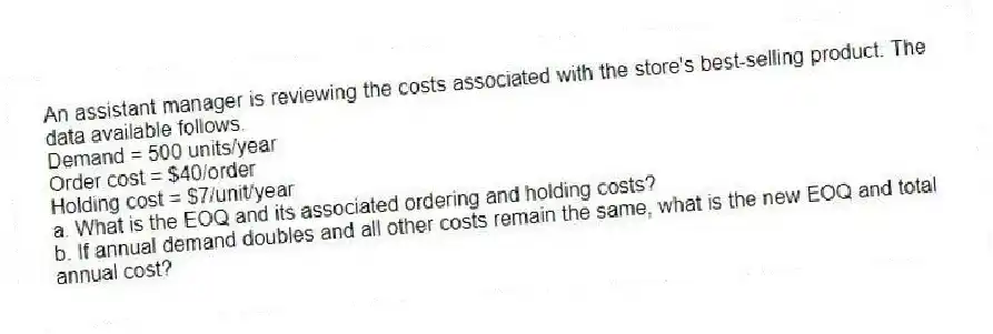 An assistant manager is reviewing the costs associated with the store's best-selling product. The data available follows.
Demand = 500 units/year
Order cost = $40/order
Holding cost = $7/unit/year
a. What is the EOQ and its associated ordering and holding costs?
b. If annual demand doubles and all other costs remain the same, what is the new EOQ and total annual cost?
