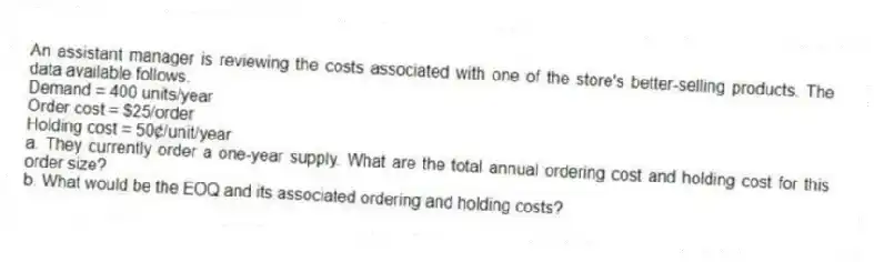 An assistant manager is reviewing the costs associated with one of the store's better-selling products. The data available follows.
Demand = 400 units/year
Order cost = $25/order
Holding cost = 50¢/unit/year
a. They currently order a one-year supply. What are the total annual ordering cost and holding cost for this order size?
b. What would be the EOQ and its associated ordering and holding costs?