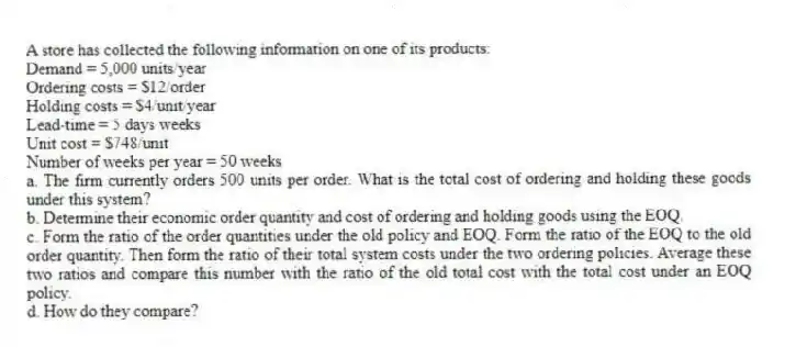 A store has collected the following information on one of its products:
Demand = 5,000 units/year
Ordering costs = $12/order
Holding costs = $4/unit/year
Lead-time = 5 days weeks
Unit cost = $748/unit
Number of weeks per year = 50 weeks
a. The firm currently orders 500 units per order. What is the total cost of ordering and holding these goods under this system?
b. Determine their economic order quantity and cost of ordering and holding goods using the EOQ.
c. Form the ratio of the order quantities under the old policy and EOQ. Form the ratio of the EOQ to the old order quantity. Then form the ratio of their total system costs under the two ordering policies. Average these two ratios and compare this number with the ratio of the old total cost with the total cost under an EOQ policy.
d. How do they compare?