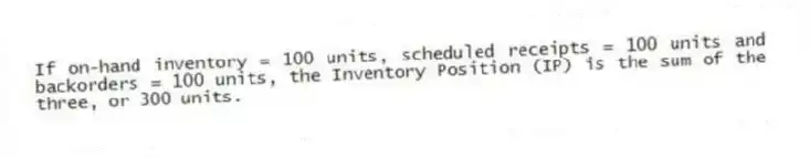 If on-hand inventory = 100 units, scheduled receipts = 100 units and backorders = 100 units, the Inventory Position (IP) is the sum of the three, or 300 units.