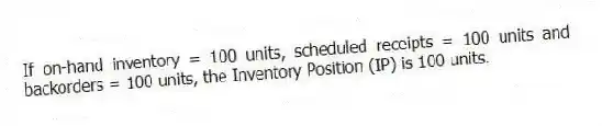 If on-hand inventory = 100 units, scheduled receipts = 100 units and backorders = 100 units, the Inventory Position (IP) is 100 units.