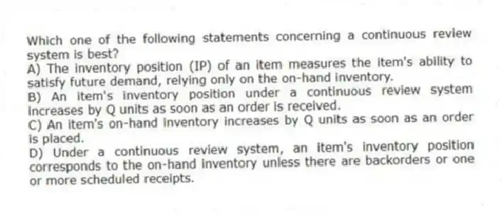 Which one of the following statements concerning a continuous review system is best?
A) The inventory position (IP) of an item measures the item's ability to satisfy future demand, relying only on the on-hand inventory.
B) An item's inventory position under a continuous review system increases by Q units as soon as an order is received.
C) An item's on-hand inventory increases by Q units as soon as an order is placed.
D) Under a continuous review system, an item's inventory position corresponds to the on-hand inventory unless there are backorders or one or more scheduled receipts.
