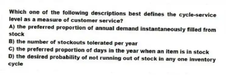 Which one of the following descriptions best defines the cycle-service level as a measure of customer service?
A) the preferred proportion of annual demand instantaneously filled from stock
B) the number of stockouts tolerated per year
C) the preferred proportion of days in the year when an item is in stock
D) the desired probability of not running out of stock in any one inventory cycle
