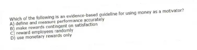 Which of the following is an evidence-based guideline for using money as a motivator?
A) define and measure performance accurately
B) make rewards contingent on satisfaction
C) reward employees randomly
D) use monetary rewards only