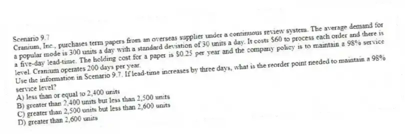 Scenario 9.7
Cranium, Inc., purchases term papers from an overseas supplier under a continuous review system. The average demand for a popular mode is 300 units a day with a standard deviation of 30 units a day. It costs $60 to process each order and there is a five-day lead-time. The holding cost for a paper is $0.25 per year and the company policy is to maintain a 98% service level. Cranium operates 200 days per year.
-Use the information in Scenario 9.7. If lead-time increases by three days, what is the reorder point needed to maintain a 98% service level?
A) less than or equal to 2,400 units
B) greater than 2,400 units but less than 2,500 units
C) greater than 2,500 units but less than 2,600 units
D) greater than 2,600 units