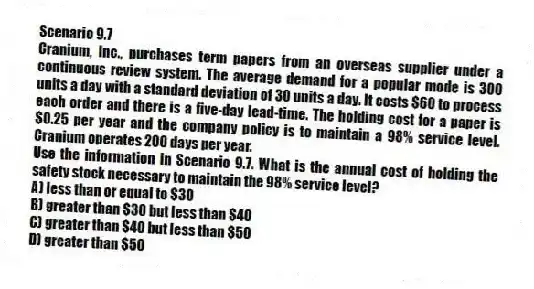 Scenario 9.7
Cranium, Inc., purchases term papers from an overseas supplier under a continuous review system. The average demand for a popular mode is 300 units a day with a standard deviation of 30 units a day. It costs $60 to process each order and there is a five-day lead-time. The holding cost for a paper is $0.25 per year and the company policy is to maintain a 98% service level. Cranium operates 200 days per year.
-Use the information in Scenario 9.7. What is the annual cost of holding the safety stock necessary to maintain the 98% service level?
A) less than or equal to $30
B) greater than $30 but less than $40
C) greater than $40 but less than $50
D) greater than $50