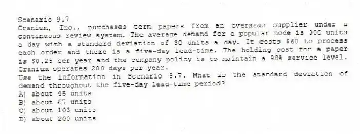 Scenario 9.7
Cranium, Inc., purchases term papers from an overseas supplier under a continuous review system. The average demand for a popular mode is 300 units a day with a standard deviation of 30 units a day. It costs $60 to process each order and there is a five-day lead-time. The holding cost for a paper is $0.25 per year and the company policy is to maintain a 98% service level. Cranium operates 200 days per year.
-Use the information in Scenario 9.7. What is the standard deviation of demand throughout the five-day lead-time period?
A) about 45 units
B) about 67 units
C) about 103 units
D) about 200 units