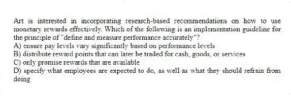 Art is interested in incorporating research-based recommendations on how to use monetary rewards effectively. Which of the following is an implementation guideline for the principle of "define and measure performance accurately"?
A) ensure pay levels vary significantly based on performance levels
B) distribute reward points that can later be traded for cash, goods, or services
C) only promise rewards that are available
D) specify what employees are expected to do, as well as what they should refrain from doing