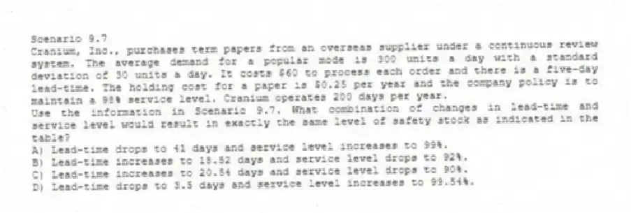 Scenario 9.7
Cranium, Inc., purchases term papers from an overseas supplier under a continuous review system. The average demand for a popular mode is 300 units a day with a standard deviation of 30 units a day. It costs $60 to process each order and there is a five-day lead-time. The holding cost for a paper is $0.25 per year and the company policy is to maintain a 98% service level. Cranium operates 200 days per year.
-Use the information in Scenario 9.7. What combination of changes in lead-time and service level would result in exactly the same level of safety stock as indicated in the table?
A) Lead-time drops to 41 days and service level increases to 99%.
B) Lead-time increases to 18.52 days and service level drops to 92%.
C) Lead-time increases to 20.54 days and service level drops to 90%.
D) Lead-time drops to 3.5 days and service level increases to 99.54%.