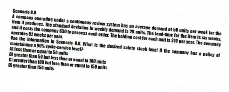Scenario 9.8
A company operating under a continuous review system has an average demand of 50 units per week for the item it produces. The standard deviation in weekly demand is 20 units. The lead-time for the item is six weeks, and it costs the company $30 to process each order. The holding cost for each unit is $10 per year. The company operates 52 weeks per year.
-Use the information in Scenario 9.8. What is the desired safety stock level if the company has a policy of maintaining a 90% cycle-service level?
A) less than or equal to 50 units
B) greater than 50 but less than or equal to 100 units
C) greater than 100 but less than or equal to 150 units
D) greater than 150 units
